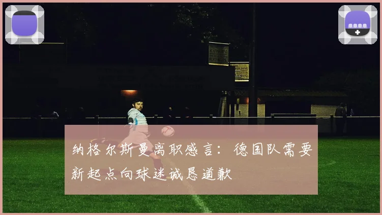 纳格尔斯曼离职感言：德国队需要新起点向球迷诚恳道歉