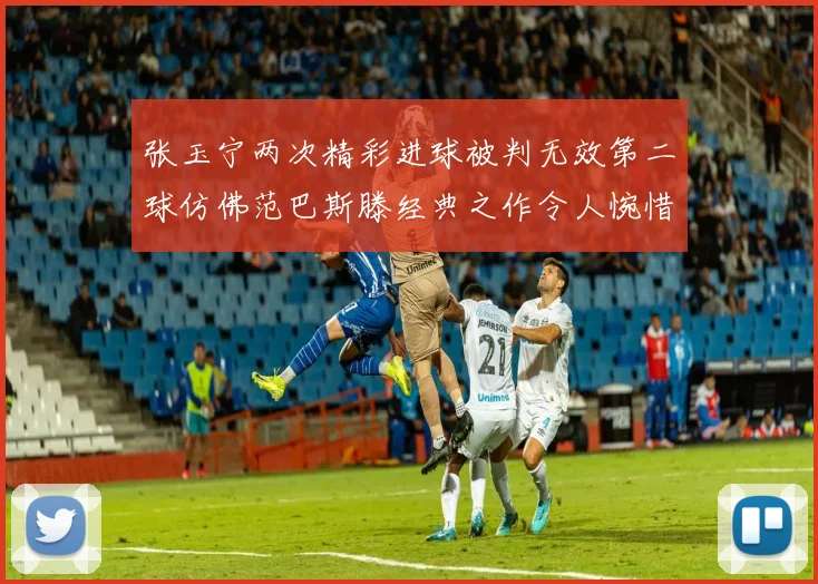 张玉宁两次精彩进球被判无效第二球仿佛范巴斯滕经典之作令人惋惜