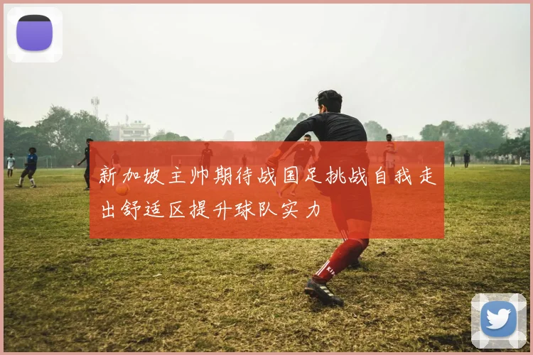新加坡主帅期待战国足挑战自我走出舒适区提升球队实力