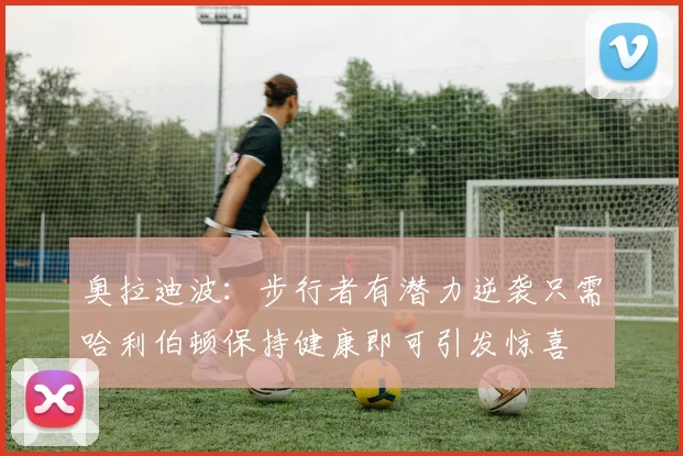奥拉迪波：步行者有潜力逆袭只需哈利伯顿保持健康即可引发惊喜