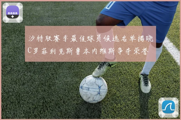 沙特联赛季最佳球员候选名单揭晓C罗菲利克斯鲁本内维斯争夺荣誉