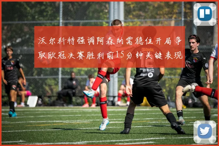 沃尔科特强调阿森纳需稳住开局争取欧冠决赛胜利前15分钟关键表现