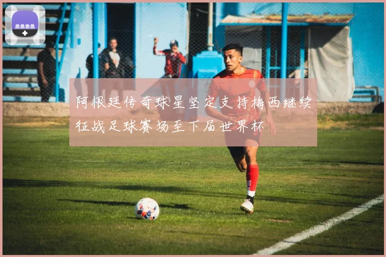 阿根廷传奇球星坚定支持梅西继续征战足球赛场至下届世界杯