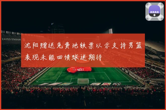 沈阳赠送免费地铁票以示支持男篮表现未能回馈球迷期待