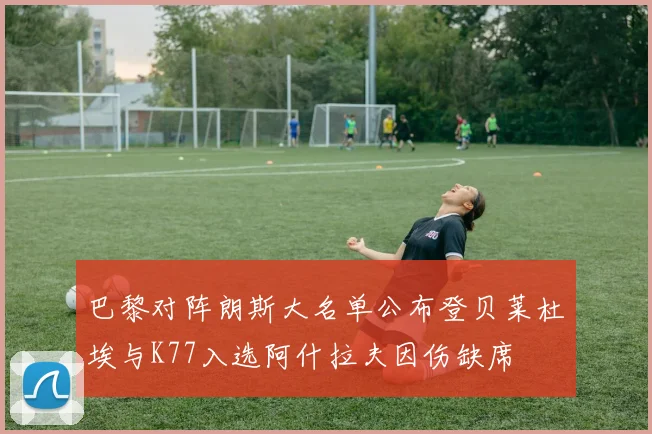 巴黎对阵朗斯大名单公布登贝莱杜埃与K77入选阿什拉夫因伤缺席