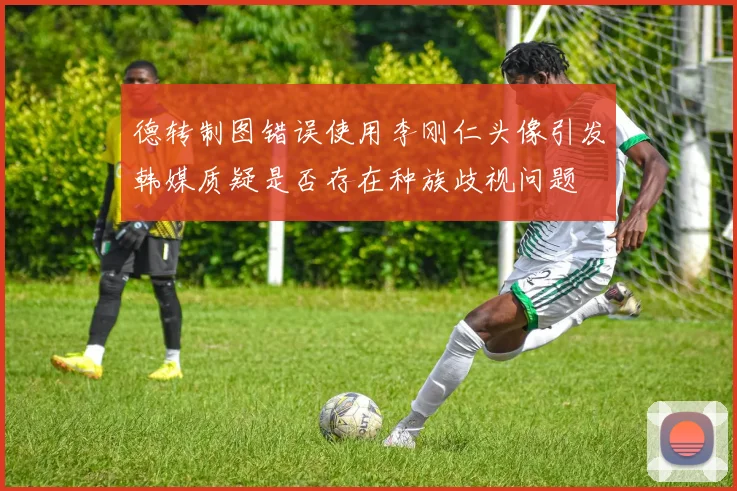德转制图错误使用李刚仁头像引发韩媒质疑是否存在种族歧视问题