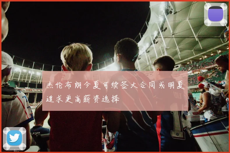杰伦布朗今夏可续签大合同或明夏追求更高薪资选择