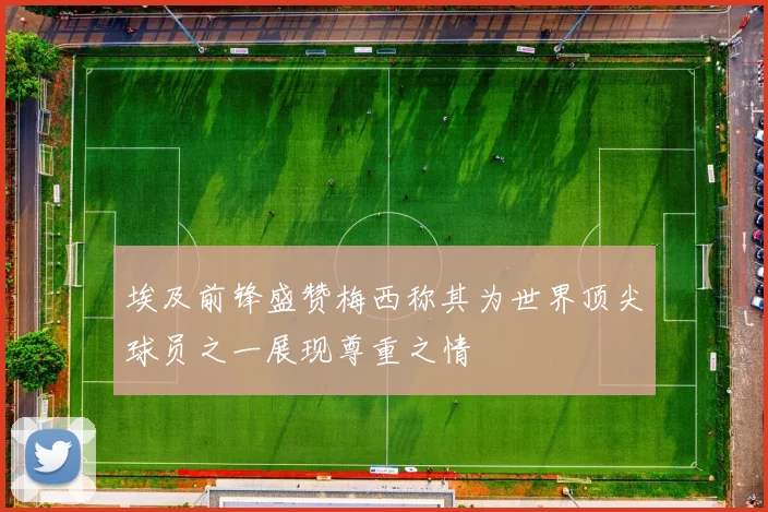 埃及前锋盛赞梅西称其为世界顶尖球员之一展现尊重之情