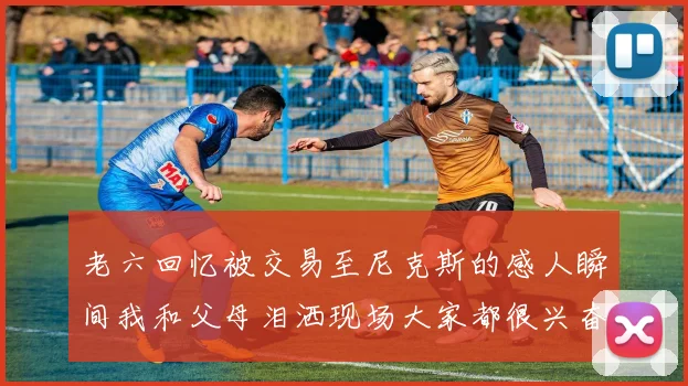 老六回忆被交易至尼克斯的感人瞬间我和父母泪洒现场大家都很兴奋