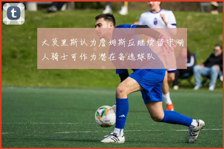 大莫里斯认为詹姆斯应继续留守湖人骑士可作为潜在备选球队