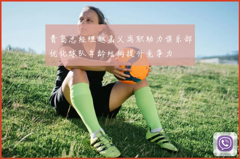 青岛总经理赵嘉义离职助力俱乐部优化球队年龄结构提升竞争力