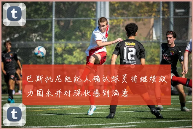 巴斯托尼经纪人确认球员将继续效力国米并对现状感到满意