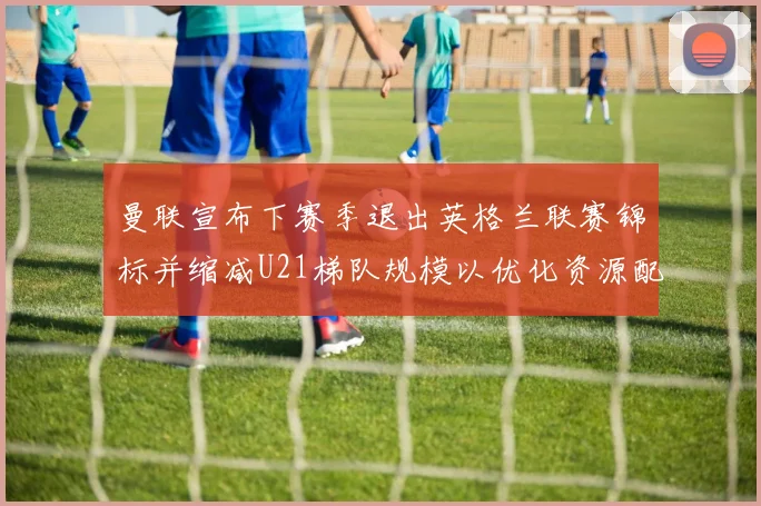 曼联宣布下赛季退出英格兰联赛锦标并缩减U21梯队规模以优化资源配置