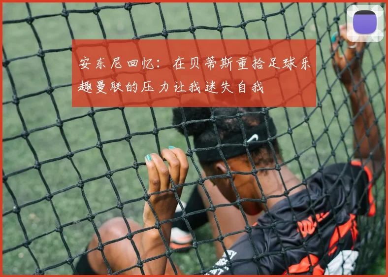 安东尼回忆：在贝蒂斯重拾足球乐趣曼联的压力让我迷失自我