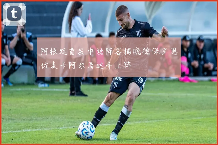 阿根廷首发中场阵容揭晓德保罗恩佐麦卡阿尔马达齐上阵