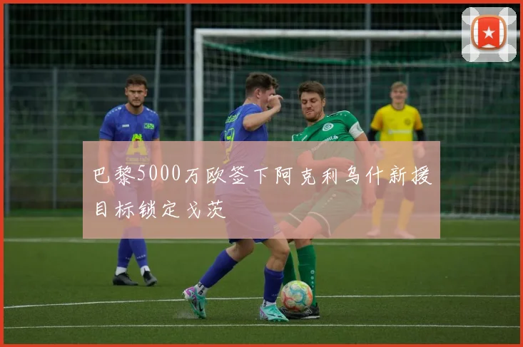 巴黎5000万欧签下阿克利乌什新援目标锁定戈茨