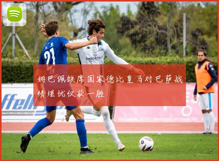 姆巴佩缺席国家德比皇马对巴萨战绩堪忧仅获一胜