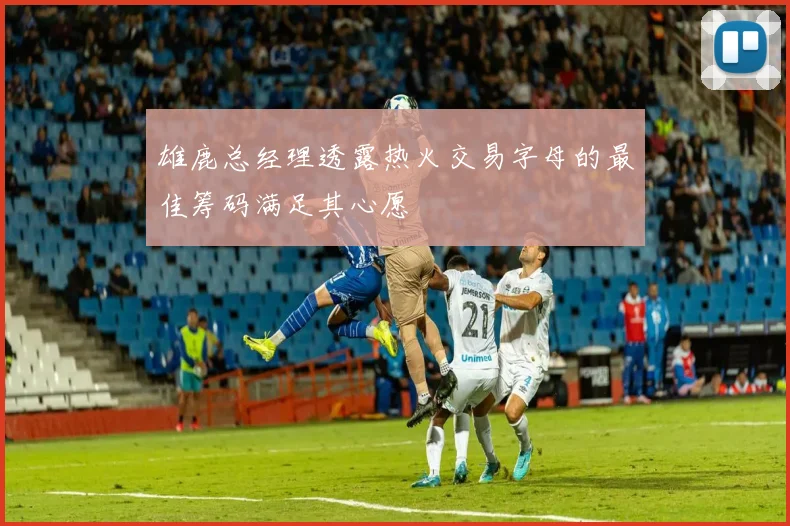 雄鹿总经理透露热火交易字母的最佳筹码满足其心愿
