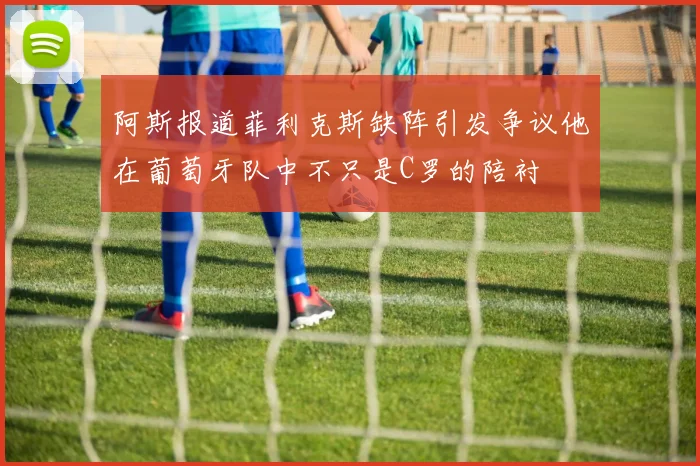 阿斯报道菲利克斯缺阵引发争议他在葡萄牙队中不只是C罗的陪衬