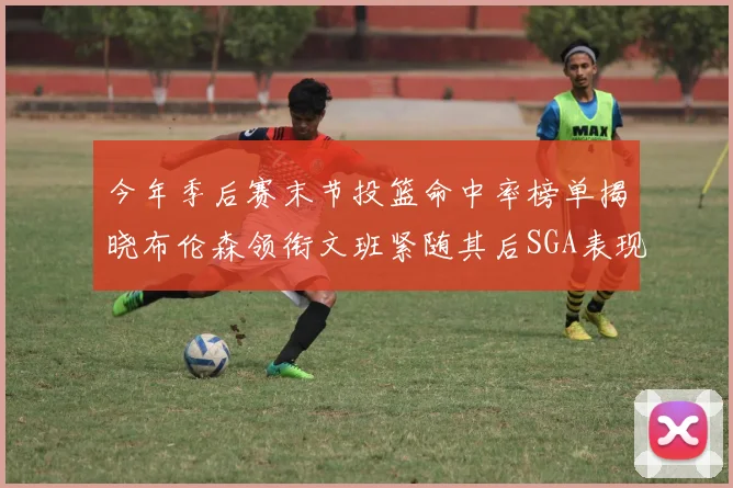今年季后赛末节投篮命中率榜单揭晓布伦森领衔文班紧随其后SGA表现不俗