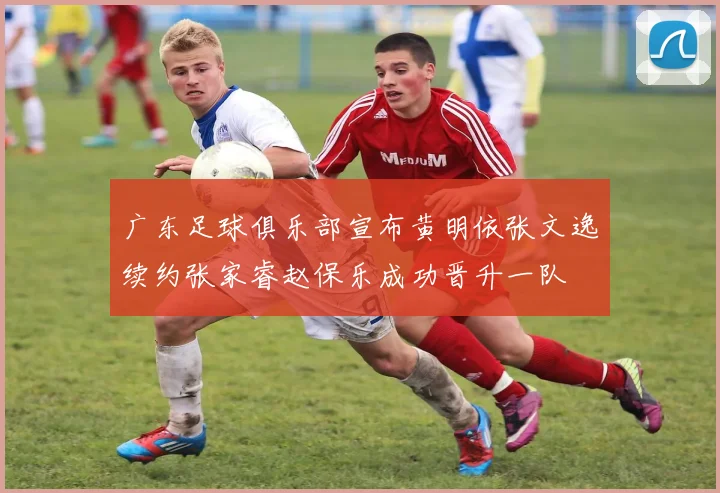广东足球俱乐部宣布黄明依张文逸续约张家睿赵保乐成功晋升一队