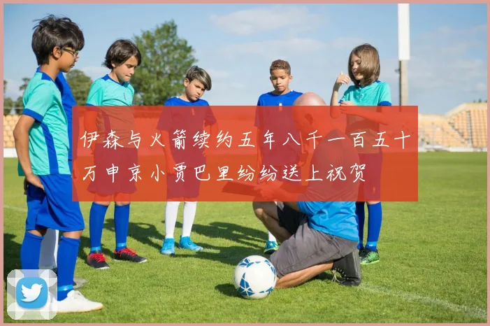 伊森与火箭续约五年八千一百五十万申京小贾巴里纷纷送上祝贺