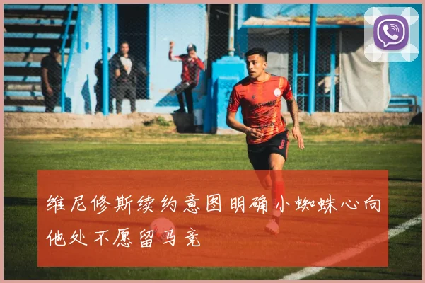维尼修斯续约意图明确小蜘蛛心向他处不愿留马竞