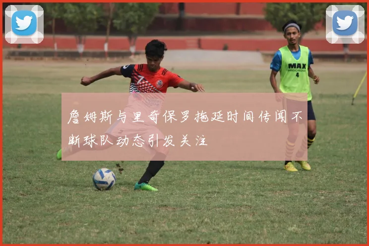 詹姆斯与里奇保罗拖延时间传闻不断球队动态引发关注
